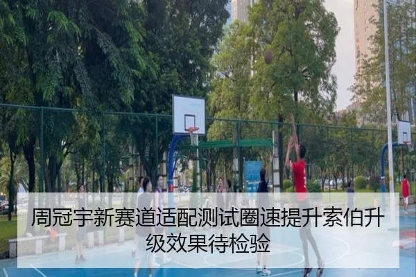 周冠宇新赛道适配测试圈速提升索伯升级效果待检验